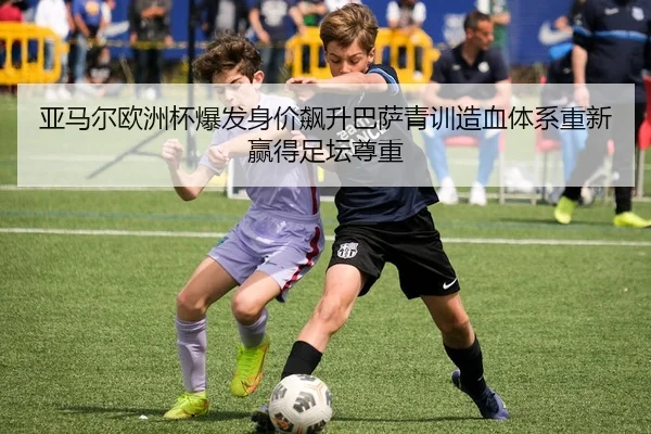 亚马尔欧洲杯爆发身价飙升巴萨青训造血体系重新赢得足坛尊重