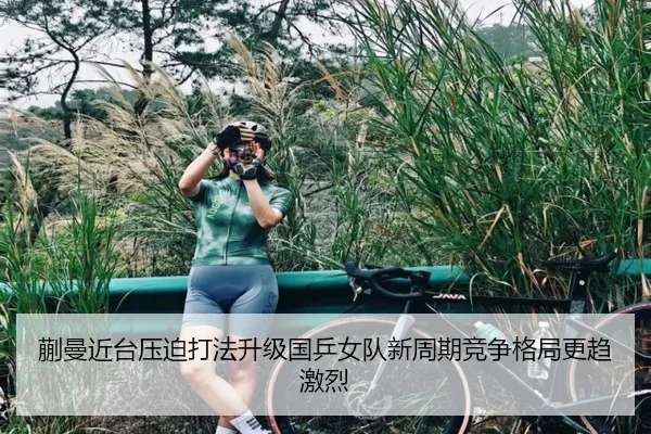 蒯曼近台压迫打法升级国乒女队新周期竞争格局更趋激烈