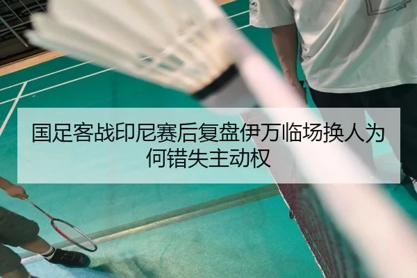 国足客战印尼赛后复盘伊万临场换人为何错失主动权