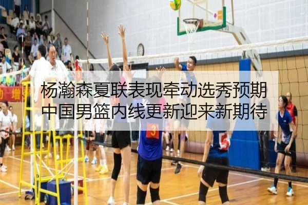杨瀚森夏联表现牵动选秀预期 中国男篮内线更新迎来新期待